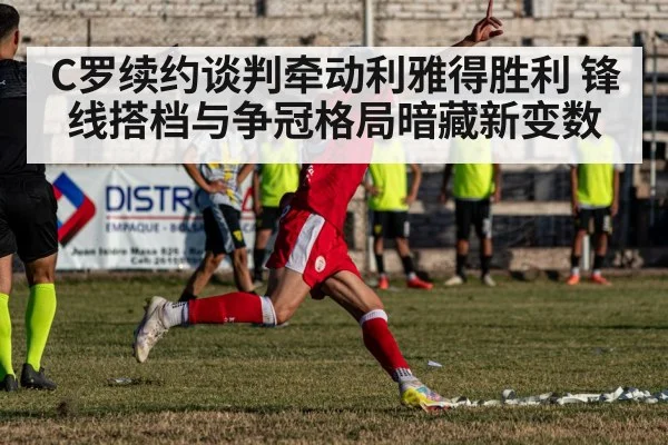 C罗续约谈判牵动利雅得胜利 锋线搭档与争冠格局暗藏新变数 - kaiyun