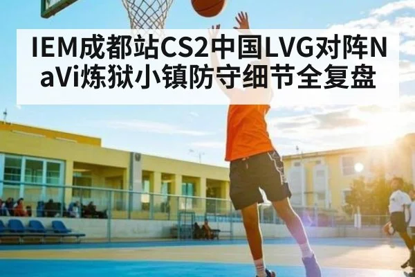 IEM成都站CS2中国LVG对阵NaVi炼狱小镇防守细节全复盘 - kaiyun