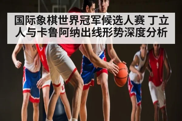 国际象棋世界冠军候选人赛 丁立人与卡鲁阿纳出线形势深度分析 - kaiyun